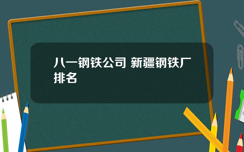 八一钢铁公司 新疆钢铁厂排名